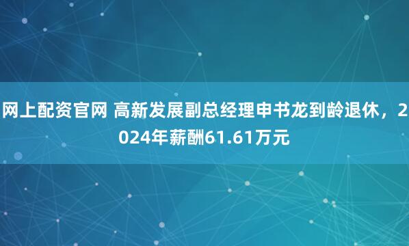 网上配资官网 高新发展副总经理申书龙到龄退休，2024年薪酬61.61万元