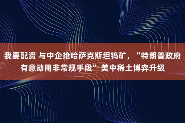 我要配资 与中企抢哈萨克斯坦钨矿，“特朗普政府有意动用非常规手段” 美中稀土博弈升级